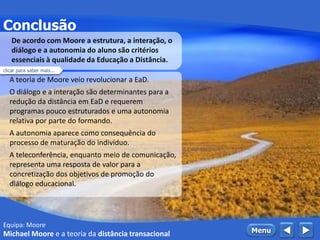 Equipa: Moore
Conclusão
 MenuMichael Moore e a teoria da distância transacional
A teoria de Moore veio revolucionar a EaD.
O diálogo e a interação são determinantes para a
redução da distância em EaD e requerem
programas pouco estruturados e uma autonomia
relativa por parte do formando.
A autonomia aparece como consequência do
processo de maturação do indivíduo.
A teleconferência, enquanto meio de comunicação,
representa uma resposta de valor para a
concretização dos objetivos de promoção do
diálogo educacional.
De acordo com Moore a estrutura, a interação, o
diálogo e a autonomia do aluno são critérios
essenciais à qualidade da Educação a Distância.
clicar para saber mais...
 