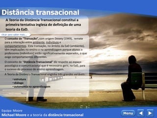 O conceito de “Transação”, com origem Dewey (1949), remete
para a interação entre ambiente, indivíduos e
comportamentos. Esta transação, no âmbito da EaD (ambiente),
têm implicações no ensino e na aprendizagem porque alunos e
professores (indivíduos) estão significativamente separados, o que
exige comportamentos diferentes.
O conceito de “Distância Transacional” diz respeito ao espaço
psicológico e comunicacional que é necessário gerir, na EaD, para
o sucesso do processo de ensino-aprendizagem.
A Teoria da Distância Transacional engloba três grandes variáveis :
• estrutura
• diálogo
• autonomia na aprendizagem
A Teoria da Distância Transacional constitui a
primeira tentativa inglesa de definição de uma
teoria da EaD.
clicar para saber mais...
Equipa: Moore
Distância transacional
Michael Moore e a teoria da distância transacional  Menu
 