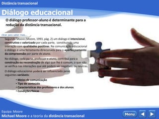 Equipa: Moore
Diálogo educacional
Distância transacional
 MenuMichael Moore e a teoria da distância transacional
Segundo Moore (Moore, 1993, pág. 2) um diálogo é intencional,
construtivo e valorizado por cada parte, constituindo uma
interação com qualidades positivas. Na comunicação educacional
o diálogo é uma ferramenta direcionada para o aperfeiçoamento
da compreensão por parte do aluno.
No diálogo, cada parte, professor e aluno, contribui para a
construção ou reconstrução de algo que lhe é comum, o que não
se verifica nas interações que até podem ser negativas ou neutras.
O diálogo educacional poderá ser influenciado pelas
seguintes variáveis:
• Meios de comunicação
• Tipo de conteúdo
• Características dos professores e dos alunos
• Condições físicas
O diálogo professor-aluno é determinante para a
redução da distância transacional.
clicar para saber mais...
 