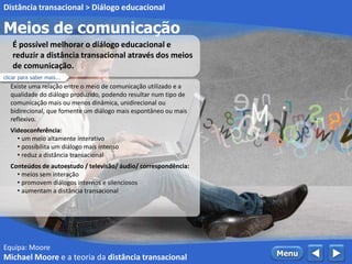Equipa: Moore
Meios de comunicação
Distância transacional > Diálogo educacional
 MenuMichael Moore e a teoria da distância transacional
Existe uma relação entre o meio de comunicação utilizado e a
qualidade do diálogo produzido, podendo resultar num tipo de
comunicação mais ou menos dinâmica, unidirecional ou
bidirecional, que fomente um diálogo mais espontâneo ou mais
reflexivo.
Videoconferência:
• um meio altamente interativo
• possibilita um diálogo mais intenso
• reduz a distância transacional
Conteúdos de autoestudo / televisão/ áudio/ correspondência:
• meios sem interação
• promovem diálogos internos e silenciosos
• aumentam a distância transacional
É possível melhorar o diálogo educacional e
reduzir a distância transacional através dos meios
de comunicação.
clicar para saber mais...
 