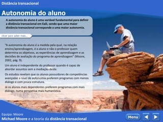 Equipa: Moore
Autonomia do aluno
 MenuMichael Moore e a teoria da distância transacional
Distância transacional
“A autonomia do aluno é a medida pela qual, na relação
ensino/aprendizagem, é o aluno e não o professor quem
determina os objetivos, as experiências de aprendizagem e as
decisões de avaliação do programa de aprendizagem” (Moore,
2002, pág. 9).
Um aluno é independente do professor quando é capaz de
abordar assuntos sem a mediação deste.
Os estudos revelam que os alunos possuidores de competências
avançadas a nível de autonomia preferem programas com menos
diálogo e com pouca estrutura.
Já os alunos mais dependentes preferem programas com mais
diálogo, numa perspetiva mais humanística.
A autonomia do aluno é uma variável fundamental para definir
a distância transacional em EaD, sendo que uma maior
distância transacional corresponde a uma maior autonomia.
clicar para saber mais...
 