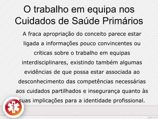 O trabalho em equipa nos 
Cuidados de Saúde Primários 
A fraca apropriação do conceito parece estar 
ligada a informações pouco convincentes ou 
críticas sobre o trabalho em equipas 
interdisciplinares, existindo também algumas 
evidências de que possa estar associada ao 
desconhecimento das competências necessárias 
aos cuidados partilhados e insegurança quanto às 
suas implicações para a identidade profissional. 
 
