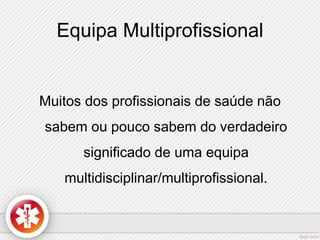 Equipa Multiprofissional 
Muitos dos profissionais de saúde não 
sabem ou pouco sabem do verdadeiro 
significado de uma equipa 
multidisciplinar/multiprofissional. 
 