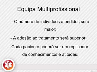 Equipa Multiprofissional 
- O número de indivíduos atendidos será 
maior; 
- A adesão ao tratamento será superior; 
- Cada paciente poderá ser um replicador 
de conhecimentos e atitudes. 
 