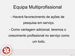 Equipa Multiprofissional 
- Haverá favorecimento de ações de 
pesquisa em serviço. 
- Como vantagem adicional, teremos o 
crescimento profissional no serviço como 
um todo. 
 