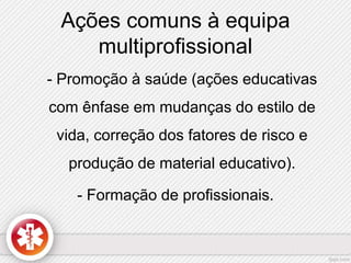 Ações comuns à equipa 
multiprofissional 
- Promoção à saúde (ações educativas 
com ênfase em mudanças do estilo de 
vida, correção dos fatores de risco e 
produção de material educativo). 
- Formação de profissionais. 
 