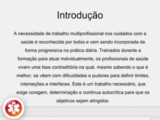 Introdução 
A necessidade de trabalho multiprofissional nos cuidados com a 
saúde é reconhecida por todos e vem sendo incorporada de 
forma progressiva na prática diária. Treinados durante a 
formação para atuar individualmente, os profissionais de saúde 
vivem uma fase contraditória na qual, mesmo sabendo o que é 
melhor, se vêem com dificuldades e pudores para definir limites, 
interseções e interfaces. Este é um trabalho necessário, que 
exige coragem, determinação e contínua autocrítica para que os 
objetivos sejam atingidos. 
 