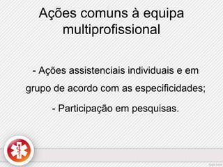 Ações comuns à equipa 
multiprofissional 
- Ações assistenciais individuais e em 
grupo de acordo com as especificidades; 
- Participação em pesquisas. 
 