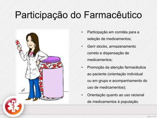 Participação do Farmacêutico 
• Participação em comités para a 
seleção de medicamentos; 
• Gerir stocks, armazenamento 
correto e dispensação de 
medicamentos; 
• Promoção da atenção farmacêutica 
ao paciente (orientação individual 
ou em grupo e acompanhamento do 
uso de medicamentos); 
• Orientação quanto ao uso racional 
de medicamentos à população. 
 