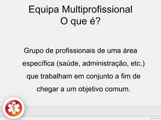 Equipa Multiprofissional 
O que é? 
Grupo de profissionais de uma área 
específica (saúde, administração, etc.) 
que trabalham em conjunto a fim de 
chegar a um objetivo comum. 
 