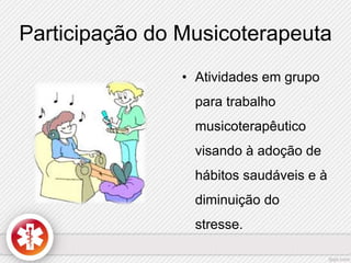 Participação do Musicoterapeuta 
• Atividades em grupo 
para trabalho 
musicoterapêutico 
visando à adoção de 
hábitos saudáveis e à 
diminuição do 
stresse. 
 
