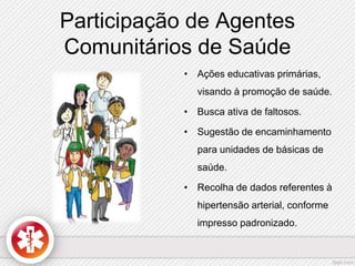 Participação de Agentes 
Comunitários de Saúde 
• Ações educativas primárias, 
visando à promoção de saúde. 
• Busca ativa de faltosos. 
• Sugestão de encaminhamento 
para unidades de básicas de 
saúde. 
• Recolha de dados referentes à 
hipertensão arterial, conforme 
impresso padronizado. 
 