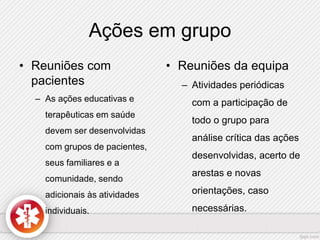 Ações em grupo 
• Reuniões com 
pacientes 
– As ações educativas e 
terapêuticas em saúde 
devem ser desenvolvidas 
com grupos de pacientes, 
seus familiares e a 
comunidade, sendo 
adicionais às atividades 
individuais. 
• Reuniões da equipa 
– Atividades periódicas 
com a participação de 
todo o grupo para 
análise crítica das ações 
desenvolvidas, acerto de 
arestas e novas 
orientações, caso 
necessárias. 
 