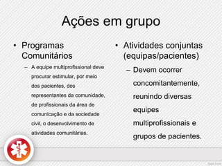 Ações em grupo 
• Programas 
Comunitários 
– A equipe multiprofissional deve 
procurar estimular, por meio 
dos pacientes, dos 
representantes da comunidade, 
de profissionais da área de 
comunicação e da sociedade 
civil, o desenvolvimento de 
atividades comunitárias. 
• Atividades conjuntas 
(equipas/pacientes) 
– Devem ocorrer 
concomitantemente, 
reunindo diversas 
equipes 
multiprofissionais e 
grupos de pacientes. 
 