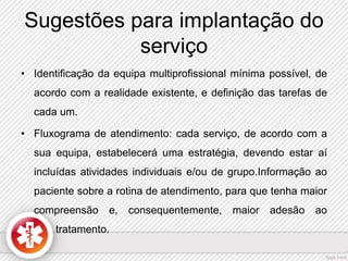 Sugestões para implantação do 
serviço 
• Identificação da equipa multiprofissional mínima possível, de 
acordo com a realidade existente, e definição das tarefas de 
cada um. 
• Fluxograma de atendimento: cada serviço, de acordo com a 
sua equipa, estabelecerá uma estratégia, devendo estar aí 
incluídas atividades individuais e/ou de grupo.Informação ao 
paciente sobre a rotina de atendimento, para que tenha maior 
compreensão e, consequentemente, maior adesão ao 
tratamento. 
 