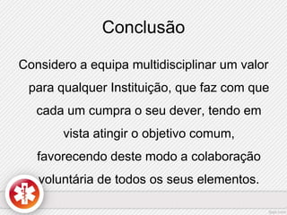 Conclusão 
Considero a equipa multidisciplinar um valor 
para qualquer Instituição, que faz com que 
cada um cumpra o seu dever, tendo em 
vista atingir o objetivo comum, 
favorecendo deste modo a colaboração 
voluntária de todos os seus elementos. 
