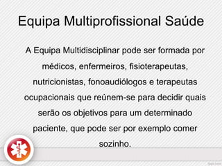 Equipa Multiprofissional Saúde 
A Equipa Multidisciplinar pode ser formada por 
médicos, enfermeiros, fisioterapeutas, 
nutricionistas, fonoaudiólogos e terapeutas 
ocupacionais que reúnem-se para decidir quais 
serão os objetivos para um determinado 
paciente, que pode ser por exemplo comer 
sozinho. 
 
