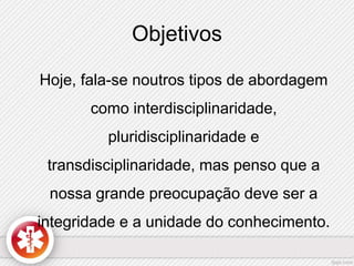 Objetivos 
Hoje, fala-se noutros tipos de abordagem 
como interdisciplinaridade, 
pluridisciplinaridade e 
transdisciplinaridade, mas penso que a 
nossa grande preocupação deve ser a 
integridade e a unidade do conhecimento. 
 