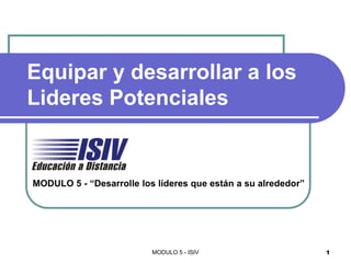 Equipar y desarrollar a los
Lideres Potenciales


MODULO 5 - “Desarrolle los líderes que están a su alrededor”




                          MODULO 5 - ISIV                      1
 