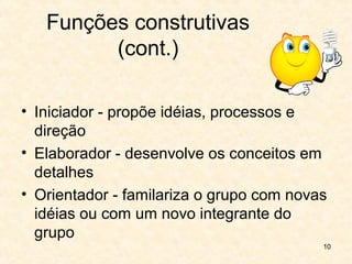 10
Funções construtivas
(cont.)
• Iniciador - propõe idéias, processos e
direção
• Elaborador - desenvolve os conceitos em
detalhes
• Orientador - familariza o grupo com novas
idéias ou com um novo integrante do
grupo
 