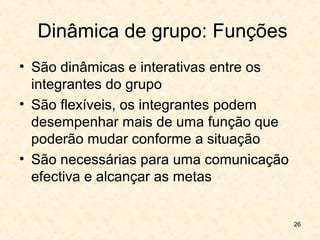 26
Dinâmica de grupo: Funções
• São dinâmicas e interativas entre os
integrantes do grupo
• São flexíveis, os integrantes podem
desempenhar mais de uma função que
poderão mudar conforme a situação
• São necessárias para uma comunicação
efectiva e alcançar as metas
 