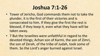 Joshua 7:1-26
• Tower of Jericho, God commands them not to take the
  plunder, it is the first of their victories and is
  consecrated to him. If they give the first the rest is
  blessed, if they keep it, even what they have will be
  taken away.
• 7 But the Israelites were unfaithful in regard to the
  devoted things; Achan son of Karmi, the son of Zimri,
  the son of Zerah, of the tribe of Judah, took some of
  them. So the Lord’s anger burned against Israel.
 