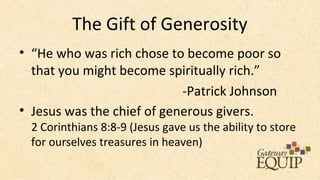 The Gift of Generosity
• “He who was rich chose to become poor so
  that you might become spiritually rich.”
                            -Patrick Johnson
• Jesus was the chief of generous givers.
  2 Corinthians 8:8-9 (Jesus gave us the ability to store
  for ourselves treasures in heaven)
 