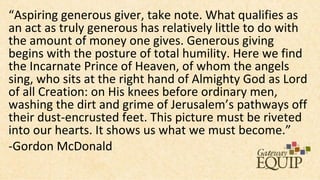 “Aspiring generous giver, take note. What qualifies as
an act as truly generous has relatively little to do with
the amount of money one gives. Generous giving
begins with the posture of total humility. Here we find
the Incarnate Prince of Heaven, of whom the angels
sing, who sits at the right hand of Almighty God as Lord
of all Creation: on His knees before ordinary men,
washing the dirt and grime of Jerusalem’s pathways off
their dust-encrusted feet. This picture must be riveted
into our hearts. It shows us what we must become.”
-Gordon McDonald
 
