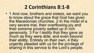 2 Corinthians 8:1-8
• 1 And now, brothers and sisters, we want you
  to know about the grace that God has given
  the Macedonian churches. 2 In the midst of a
  very severe trial, their overflowing joy and
  their extreme poverty welled up in rich
  generosity. 3 For I testify that they gave as
  much as they were able, and even beyond
  their ability. Entirely on their own, 4 they
  urgently pleaded with us for the privilege of
  sharing in this service to the Lord’s people.
 