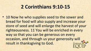 2 Corinthians 9:10-15
• 10 Now he who supplies seed to the sower and
  bread for food will also supply and increase your
  store of seed and will enlarge the harvest of your
  righteousness. 11 You will be enriched in every
  way so that you can be generous on every
  occasion, and through us your generosity will
  result in thanksgiving to God.
 