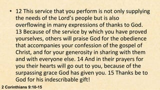 • 12 This service that you perform is not only supplying
      the needs of the Lord’s people but is also
      overflowing in many expressions of thanks to God.
      13 Because of the service by which you have proved
      yourselves, others will praise God for the obedience
      that accompanies your confession of the gospel of
      Christ, and for your generosity in sharing with them
      and with everyone else. 14 And in their prayers for
      you their hearts will go out to you, because of the
      surpassing grace God has given you. 15 Thanks be to
      God for his indescribable gift!
2 Corinthians 9:10-15
 