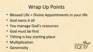 Wrap Up Points
•   Blessed Life = Divine Appointments in your life
•   God owns it all
•   You manage God’s resources
•   God must be first
•   Tithing is key starting place
•   Multiplication
•   Generosity
 