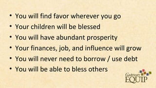 •   You will find favor wherever you go
•   Your children will be blessed
•   You will have abundant prosperity
•   Your finances, job, and influence will grow
•   You will never need to borrow / use debt
•   You will be able to bless others
 
