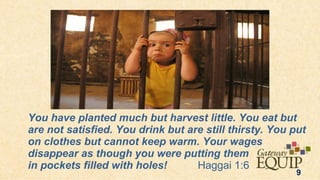 You have planted much but harvest little. You eat but
are not satisfied. You drink but are still thirsty. You put
on clothes but cannot keep warm. Your wages
disappear as though you were putting them
in pockets filled with holes!      Haggai 1:6
                                                         9
 