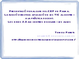 Presentació per al curs del CEP de Palma. La funció directiva: aplicació de les TIC al centre i a la pràctica docent. Les eines 2.0 als centres escolars i les aules Tomeu Parets [email_address] http://alumnesmestreguillemet.blogspot.com/ 