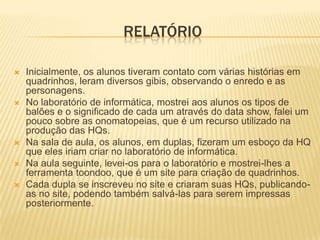 RELATÓRIO

   Inicialmente, os alunos tiveram contato com várias histórias em
    quadrinhos, leram diversos gibis, observando o enredo e as
    personagens.
   No laboratório de informática, mostrei aos alunos os tipos de
    balões e o significado de cada um através do data show, falei um
    pouco sobre as onomatopeias, que é um recurso utilizado na
    produção das HQs.
   Na sala de aula, os alunos, em duplas, fizeram um esboço da HQ
    que eles iriam criar no laboratório de informática.
   Na aula seguinte, levei-os para o laboratório e mostrei-lhes a
    ferramenta toondoo, que é um site para criação de quadrinhos.
   Cada dupla se inscreveu no site e criaram suas HQs, publicando-
    as no site, podendo também salvá-las para serem impressas
    posteriormente.
 