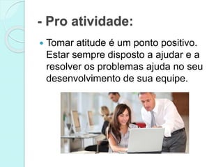- Pro atividade: 
 Tomar atitude é um ponto positivo. 
Estar sempre disposto a ajudar e a 
resolver os problemas ajuda no seu 
desenvolvimento de sua equipe. 
 