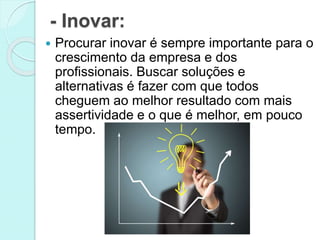 - Inovar: 
 Procurar inovar é sempre importante para o 
crescimento da empresa e dos 
profissionais. Buscar soluções e 
alternativas é fazer com que todos 
cheguem ao melhor resultado com mais 
assertividade e o que é melhor, em pouco 
tempo. 
 