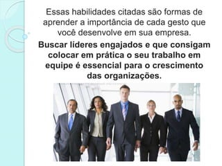 Essas habilidades citadas são formas de 
aprender a importância de cada gesto que 
você desenvolve em sua empresa. 
Buscar líderes engajados e que consigam 
colocar em prática o seu trabalho em 
equipe é essencial para o crescimento 
das organizações. 
 