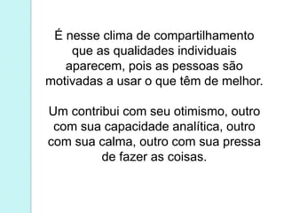 É nesse clima de compartilhamento 
que as qualidades individuais 
aparecem, pois as pessoas são 
motivadas a usar o que têm de melhor. 
Um contribui com seu otimismo, outro 
com sua capacidade analítica, outro 
com sua calma, outro com sua pressa 
de fazer as coisas. 
 