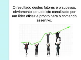 O resultado destes fatores é o sucesso, 
obviamente se tudo isto canalizado por 
um líder eficaz e pronto para o comando 
assertivo. 
 