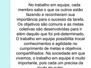 No trabalho em equipe, cada 
membro sabe o que os outros estão 
fazendo e reconhecem sua 
importância para o sucesso da tarefa. 
Os objetivos são comuns e as metas 
coletivas são desenvolvidas para ir 
além daquilo que foi pré-determinado. 
O trabalho em equipe possibilita trocar 
conhecimentos e agilidade no 
cumprimento de metas e objetivos 
compartilhados. Na sociedade em que 
vivemos, o trabalho em equipe é muito 
importante, pois cada um precisa da 
ajuda do outro. 
 