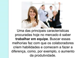 Uma das principais características 
procuradas hoje no mercado é saber 
trabalhar em equipe. Buscar essas 
melhorias faz com que os colaboradores 
criem habilidades e comecem a fazer a 
diferença, como, por exemplo, o aumento 
da produtividade. 
 