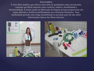 { 
POLIAMIDA 
É uma fibra sintética que oferece uma série de qualidades antes encontradas 
somente nas fibras naturais como conforto, estética, durabilidade e 
funcionalidade. É muito usada na fabricação de lingerie porque proporciona um 
toque delicado e molda-se perfeitamente aos contornos femininos. Essa 
elasticidade permite uma longa durabilidade ao produto pois ele não sobre 
deformações típicas das fibras naturais. 
 