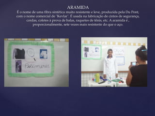 { 
ARAMIDA 
É o nome de uma fibra sintética muito resistente e leve, produzida pela Du Pont, 
com o nome comercial de ¨Kevlar¨. É usada na fabricação de cintos de segurança, 
cordas, coletes à prova de balas, raquetes de tênis, etc. A aramida é , 
proporcionalmente, sete vezes mais resistente do que o aço. 
 