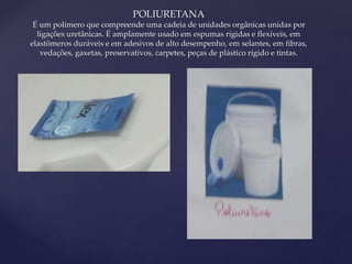 { 
POLIURETANA 
É um polímero que compreende uma cadeia de unidades orgânicas unidas por 
ligações uretânicas. É amplamente usado em espumas rígidas e flexíveis, em 
elastômeros duráveis e em adesivos de alto desempenho, em selantes, em fibras, 
vedações, gaxetas, preservativos, carpetes, peças de plástico rígido e tintas. 
 