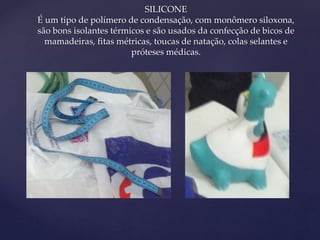 { 
SILICONE 
É um tipo de polímero de condensação, com monômero siloxona, 
são bons isolantes térmicos e são usados da confecção de bicos de 
mamadeiras, fitas métricas, toucas de natação, colas selantes e 
próteses médicas. 
 