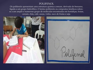{ 
POLIFENOL 
Os polifenóis apresentam uma estrutura química comum, derivada do benzeno, 
ligada a um grupo hidrofílico. O termo polifenóis ou compostos fenólicos refere-se 
a um amplo e numeroso grupo de moléculas encontradas em hortaliças, frutas, 
cereais, chás, café, cacau, vinho, suco de frutas e soja. 
 