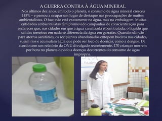 A GUERRA CONTRA À ÁGUA MINERAL 
Nos últimos dez anos, em todo o planeta, o consumo de água mineral cresceu 
145% – e passou a ocupar um lugar de destaque nas preocupações de muitos 
ambientalistas. O foco não está exatamente na água, mas na embalagem. Muitas 
entidades ambientalistas têm promovido campanhas de conscientização para 
esclarecer que, nas cidades em que a água canalizada é bem tratada, o líquido que 
sai das torneiras em nada se diferencia da água em garrafas. Quando não vão 
para aterros sanitários, os recipientes abandonados entopem bueiros nas cidades, 
sujam rios e acumulam água que pode ser foco de doenças, como a dengue. De 
acordo com um relatório da ONU divulgado recentemente, 170 crianças morrem 
por hora no planeta devido a doenças decorrentes do consumo de água 
{ 
imprópria. 
 