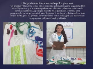 O impacto ambiental causado pelos plásticos. 
Os grandes vilões deste século são os materiais poliméricos como as garrafas PET 
de refrigerantes, que acarretam problemas ambientais pelas características de 
serem descartáveis. A poluição causada pelos polímeros se tornou uma 
preocupação em escala mundial, além de poluir rios e lagos, polui também o solo 
de um modo geral ela poderia ser minimizada com a reciclagem dos plásticos ou 
{ 
o emprego de polímeros biodegradáveis. 
 